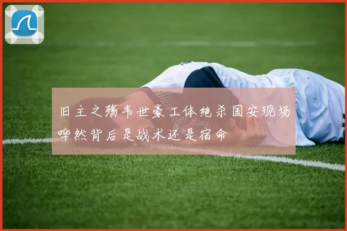 旧主之殇韦世豪工体绝杀国安现场哗然背后是战术还是宿命