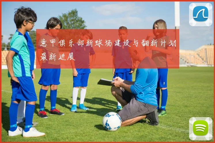意甲俱乐部新球场建设与翻新计划最新进展