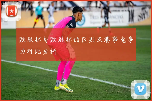 欧联杯与欧冠杯的区别及赛事竞争力对比分析